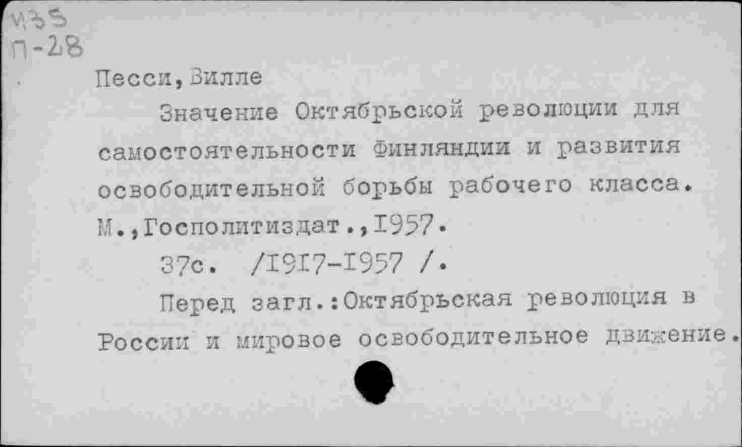 ﻿уль
П-2.В
Песен,Вилле
Значение Октябрьской революции для самостоятельности Финляндии и развития освободительной борьбы рабочего класса. М.,Госполитиздат.,1957•
37с. /1917-1957 /.
Перед заглОктябрьская революция в России и мировое освободительное движение.